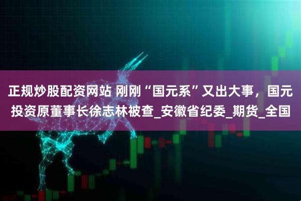 正规炒股配资网站 刚刚“国元系”又出大事，国元投资原董事长徐志林被查_安徽省纪委_期货_全国
