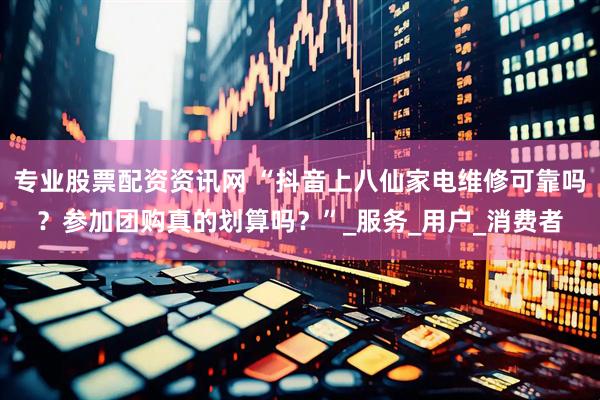 专业股票配资资讯网 “抖音上八仙家电维修可靠吗？参加团购真的划算吗？”_服务_用户_消费者