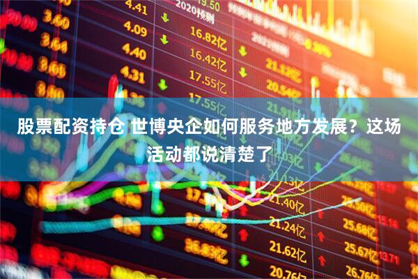 股票配资持仓 世博央企如何服务地方发展？这场活动都说清楚了