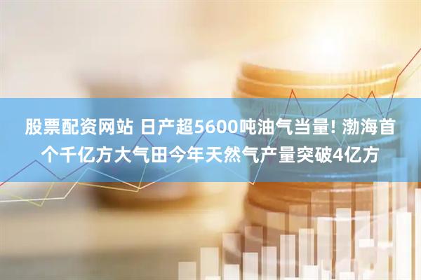 股票配资网站 日产超5600吨油气当量! 渤海首个千亿方大气田今年天然气产量突破4亿方