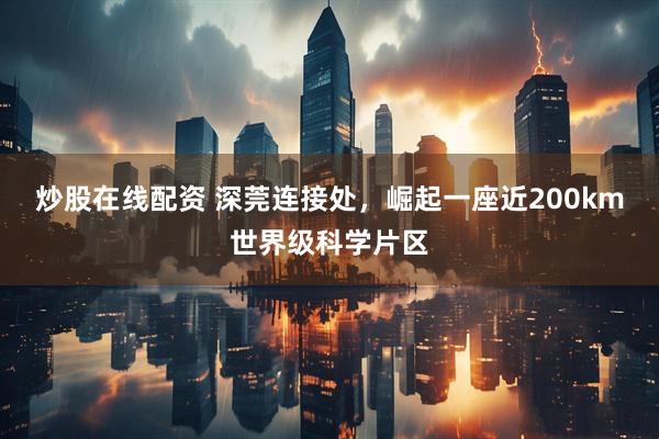 炒股在线配资 深莞连接处，崛起一座近200km世界级科学片区