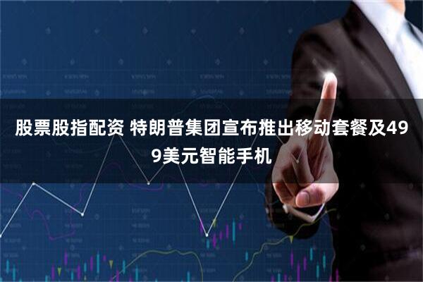 股票股指配资 特朗普集团宣布推出移动套餐及499美元智能手机