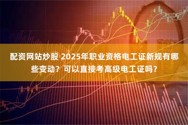 配资网站炒股 2025年职业资格电工证新规有哪些变动？可以直接考高级电工证吗？