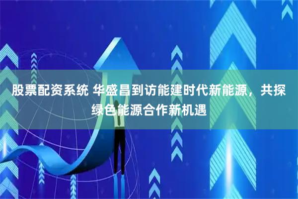 股票配资系统 华盛昌到访能建时代新能源，共探绿色能源合作新机遇