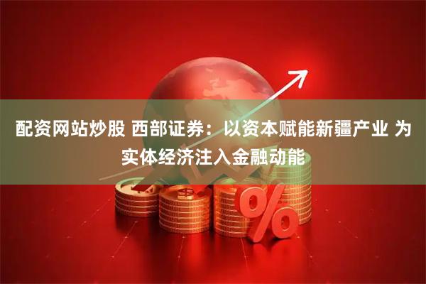 配资网站炒股 西部证券：以资本赋能新疆产业 为实体经济注入金融动能