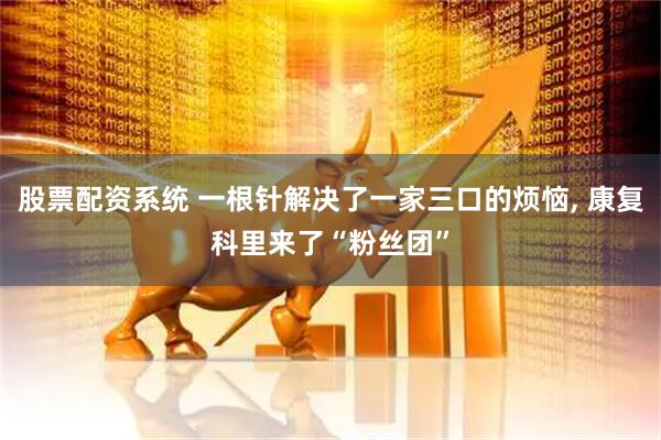 股票配资系统 一根针解决了一家三口的烦恼, 康复科里来了“粉丝团”