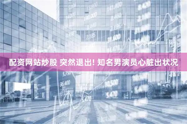 配资网站炒股 突然退出! 知名男演员心脏出状况