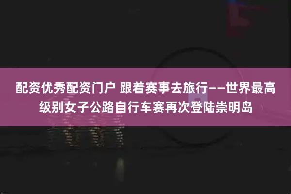 配资优秀配资门户 跟着赛事去旅行——世界最高级别女子公路自行车赛再次登陆崇明岛