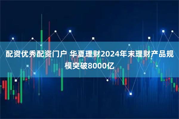 配资优秀配资门户 华夏理财2024年末理财产品规模突破8000亿