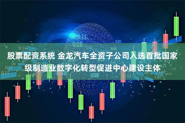 股票配资系统 金龙汽车全资子公司入选首批国家级制造业数字化转型促进中心建设主体