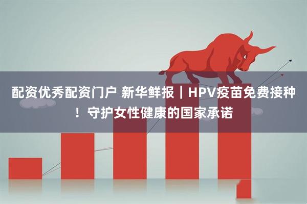 配资优秀配资门户 新华鲜报｜HPV疫苗免费接种！守护女性健康的国家承诺
