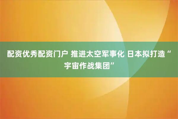 配资优秀配资门户 推进太空军事化 日本拟打造“宇宙作战集团”