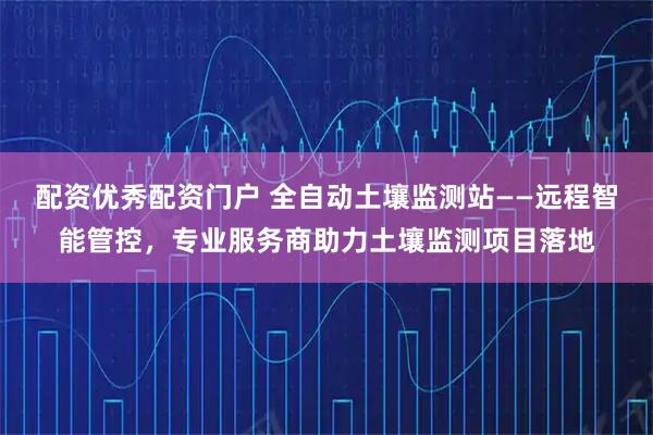 配资优秀配资门户 全自动土壤监测站——远程智能管控，专业服务商助力土壤监测项目落地