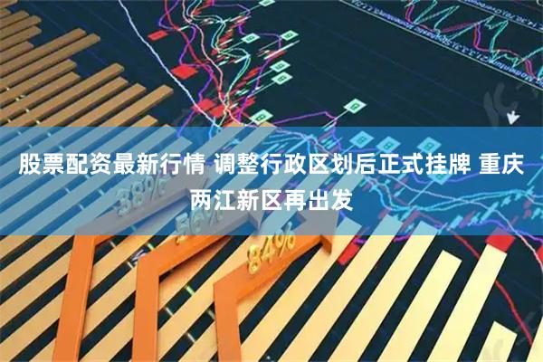股票配资最新行情 调整行政区划后正式挂牌 重庆两江新区再出发