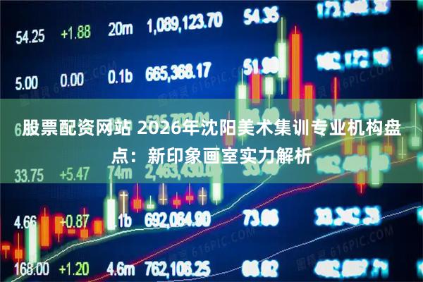 股票配资网站 2026年沈阳美术集训专业机构盘点：新印象画室实力解析