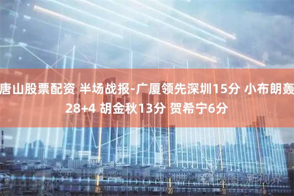 唐山股票配资 半场战报-广厦领先深圳15分 小布朗轰28+4 胡金秋13分 贺希宁6分