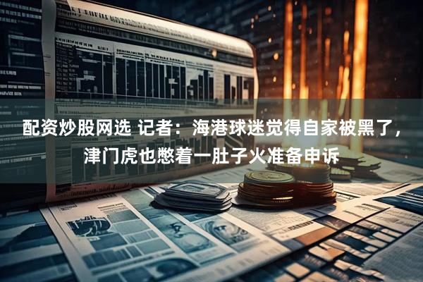 配资炒股网选 记者：海港球迷觉得自家被黑了，津门虎也憋着一肚子火准备申诉