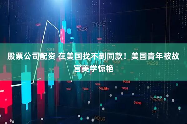 股票公司配资 在美国找不到同款！美国青年被故宫美学惊艳