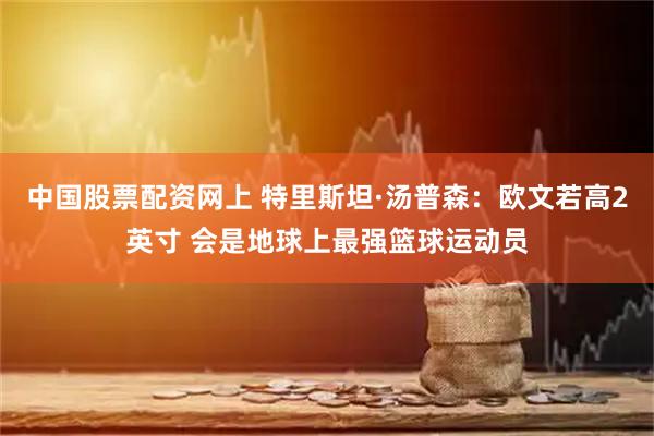 中国股票配资网上 特里斯坦·汤普森：欧文若高2英寸 会是地球上最强篮球运动员