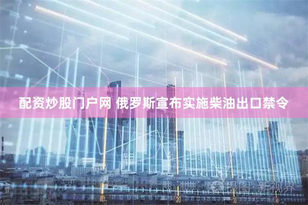 配资炒股门户网 俄罗斯宣布实施柴油出口禁令