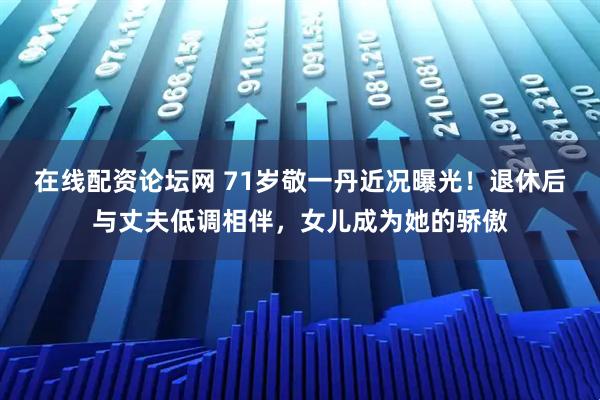 在线配资论坛网 71岁敬一丹近况曝光！退休后与丈夫低调相伴，女儿成为她的骄傲