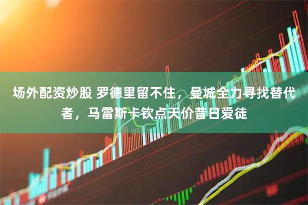 场外配资炒股 罗德里留不住，曼城全力寻找替代者，马雷斯卡钦点天价昔日爱徒